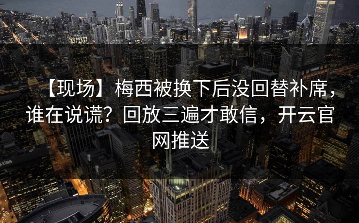 【现场】梅西被换下后没回替补席，谁在说谎？回放三遍才敢信，开云官网推送-第1张图片-开云体育Kaiyun官网地址 - 最新链接