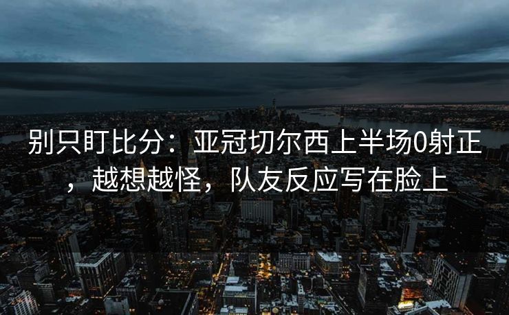 别只盯比分：亚冠切尔西上半场0射正，越想越怪，队友反应写在脸上
