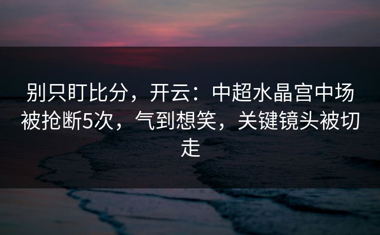 别只盯比分，开云：中超水晶宫中场被抢断5次，气到想笑，关键镜头被切走