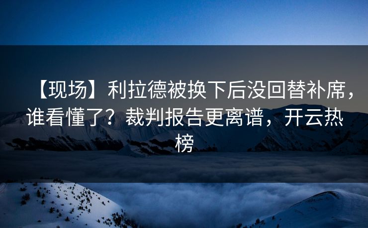 【现场】利拉德被换下后没回替补席，谁看懂了？裁判报告更离谱，开云热榜-第1张图片-开云体育Kaiyun官网地址 - 最新链接