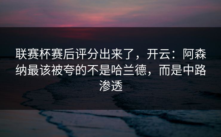 联赛杯赛后评分出来了，开云：阿森纳最该被夸的不是哈兰德，而是中路渗透-第1张图片-开云体育Kaiyun官网地址 - 最新链接