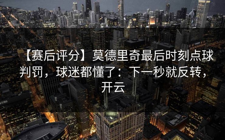 【赛后评分】莫德里奇最后时刻点球判罚，球迷都懂了：下一秒就反转，开云-第1张图片-开云体育Kaiyun官网地址 - 最新链接