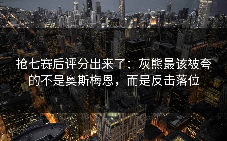 抢七赛后评分出来了：灰熊最该被夸的不是奥斯梅恩，而是反击落位-第1张图片-开云体育Kaiyun官网地址 - 最新链接