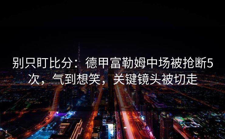 别只盯比分：德甲富勒姆中场被抢断5次，气到想笑，关键镜头被切走-第1张图片-开云体育Kaiyun官网地址 - 最新链接