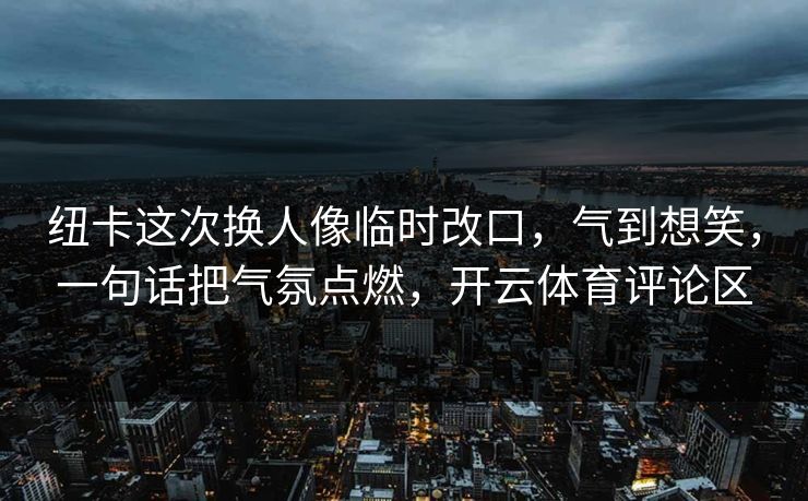 纽卡这次换人像临时改口，气到想笑，一句话把气氛点燃，开云体育评论区