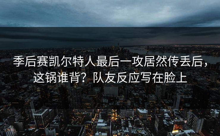 季后赛凯尔特人最后一攻居然传丢后，这锅谁背？队友反应写在脸上