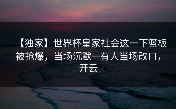 【独家】世界杯皇家社会这一下篮板被抢爆,当场沉默—有人当场改口,开云 【独家】世界杯皇家社会这一下篮板被抢爆,当场沉默—有人当场改口,开云