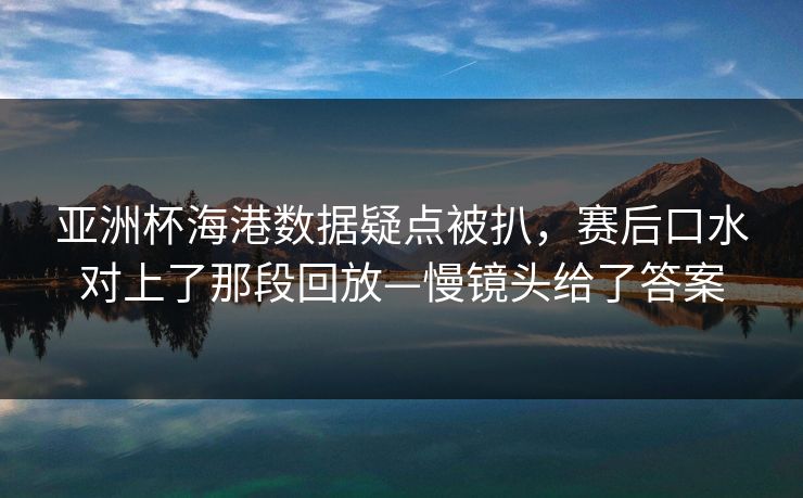 亚洲杯海港数据疑点被扒，赛后口水对上了那段回放—慢镜头给了答案-第1张图片-开云体育Kaiyun官网地址 - 最新链接