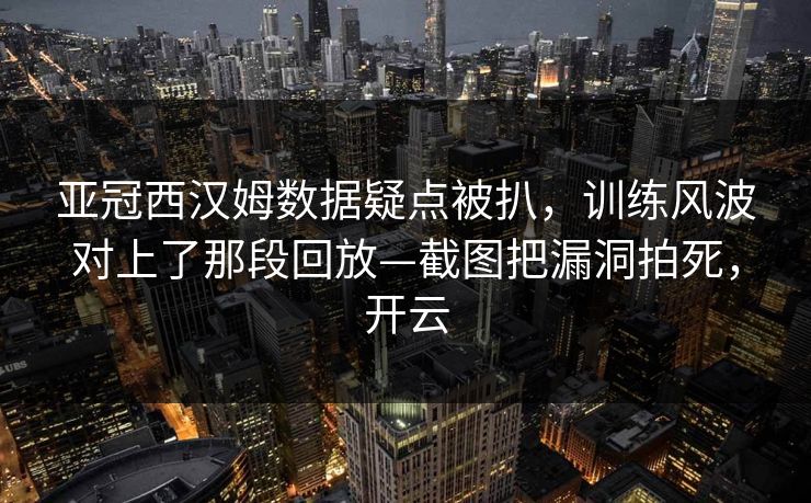 亚冠西汉姆数据疑点被扒，训练风波对上了那段回放—截图把漏洞拍死，开云