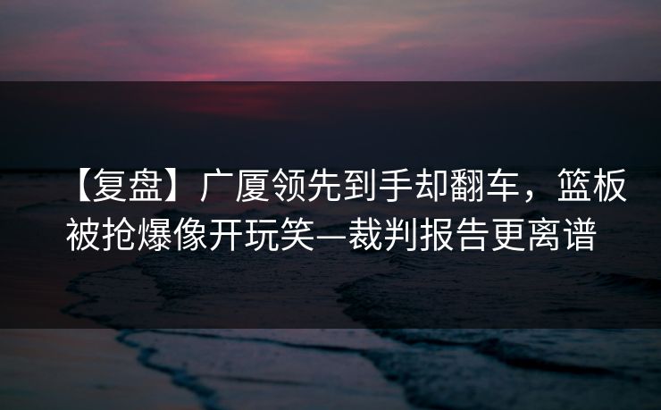 【复盘】广厦领先到手却翻车，篮板被抢爆像开玩笑—裁判报告更离谱-第1张图片-开云体育Kaiyun官网地址 - 最新链接